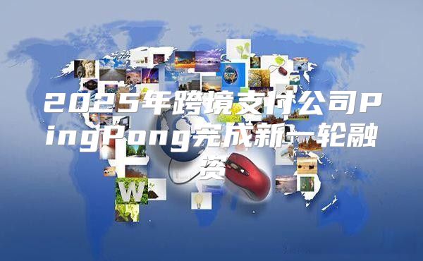 2025年跨境支付公司PingPong完成新一轮融资