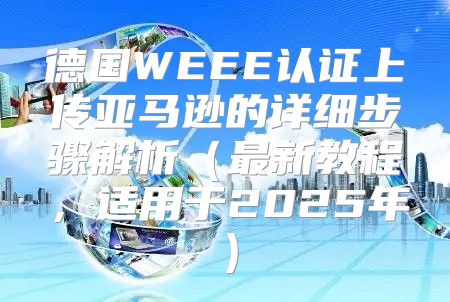 德国WEEE认证上传亚马逊的详细步骤解析最新教程，适用于2025年