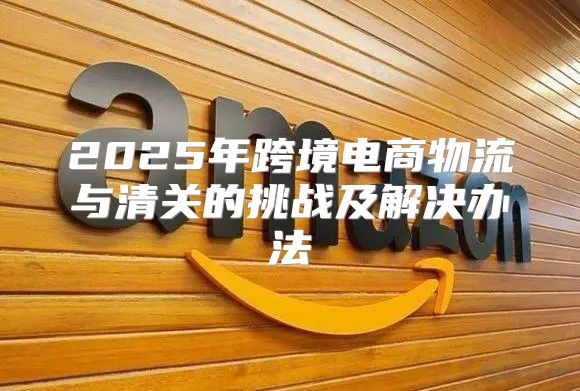 2025年跨境电商物流与清关的挑战及解决办法
