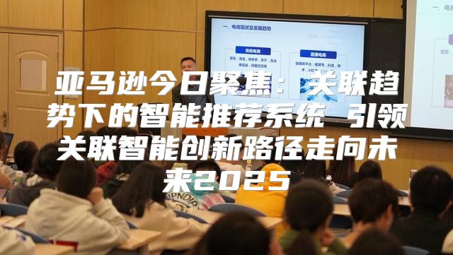 亚马逊今日聚焦：关联趋势下的智能推荐系统 引领关联智能创新路径走向未来2025