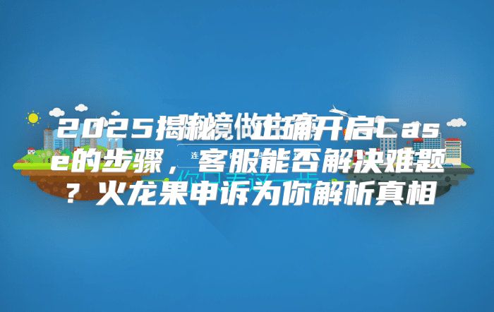 2025揭秘：正确开启Case的步骤，客服能否解决难题？火龙果申诉为你解析真相