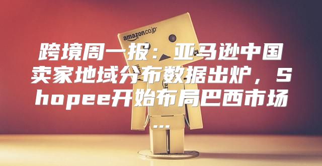 跨境周一报：亚马逊中国卖家地域分布数据出炉，Shopee开始布局巴西市场...