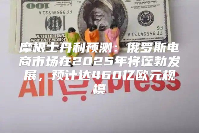 摩根士丹利预测：俄罗斯电商市场在2025年将蓬勃发展，预计达460亿欧元规模