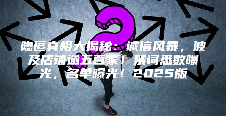 隐匿真相大揭秘：诚信风暴，波及店铺逾五百家！禁词悉数曝光，名单曝光！2025版