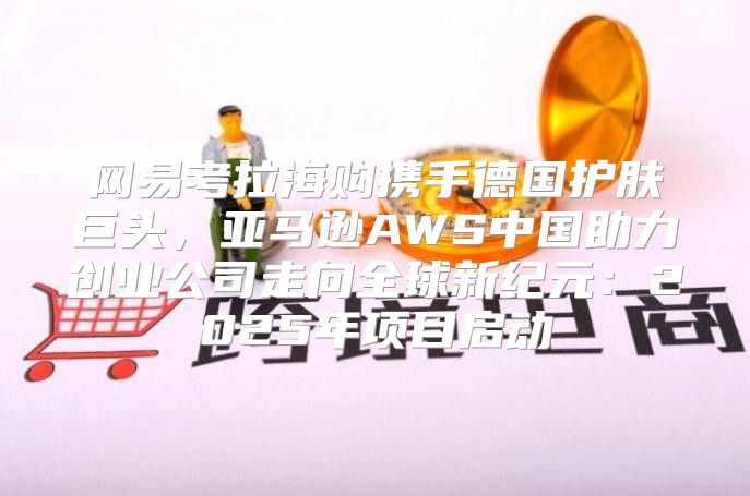 网易考拉海购携手德国护肤巨头，亚马逊AWS中国助力创业公司走向全球新纪元：2025年项目启动