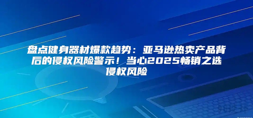 盘点健身器材爆款趋势：亚马逊热卖产品背后的侵权风险警示！当心2025畅销之选侵权风险