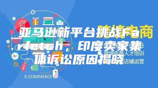 亚马逊新平台挑战Farfetch，印度卖家集体诉讼原因揭晓