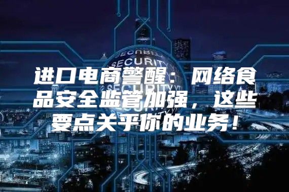 进口电商警醒：网络食品安全监管加强，这些要点关乎你的业务！