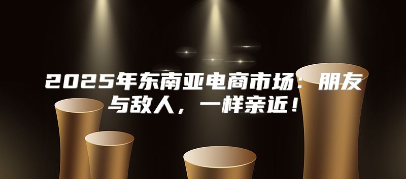 2025年东南亚电商市场：朋友与敌人，一样亲近！