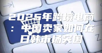 2025年跨境电商：中国卖家如何在日韩市场突围