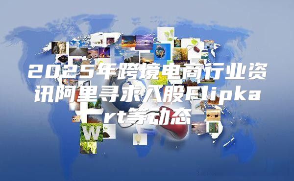 2025年跨境电商行业资讯阿里寻求入股Flipkart等动态