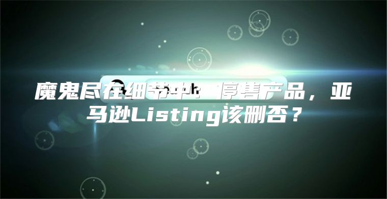 魔鬼尽在细节中：停售产品，亚马逊Listing该删否？