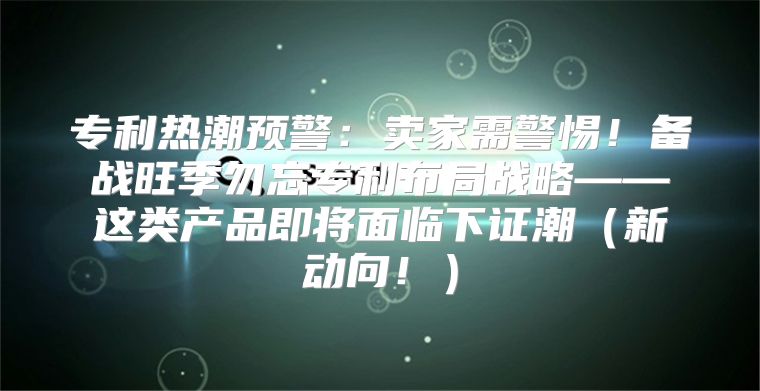 专利热潮预警：卖家需警惕！备战旺季勿忘专利布局战略——这类产品即将面临下证潮新动向！
