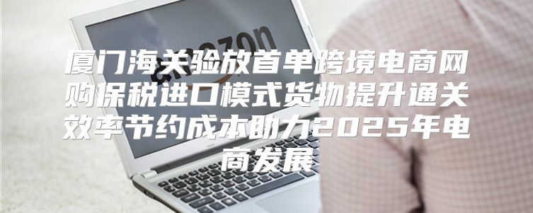 厦门海关验放首单跨境电商网购保税进口模式货物提升通关效率节约成本助力2025年电商发展