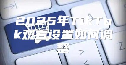 2025年TikTok观看设置如何调整