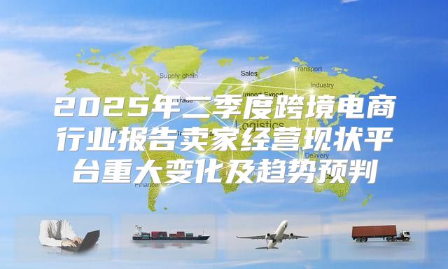 2025年二季度跨境电商行业报告卖家经营现状平台重大变化及趋势预判