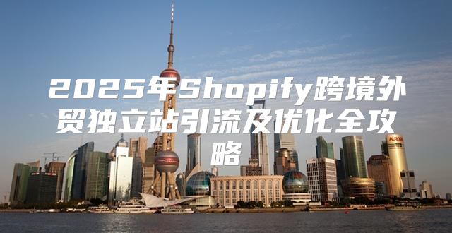 2025年Shopify跨境外贸独立站引流及优化全攻略