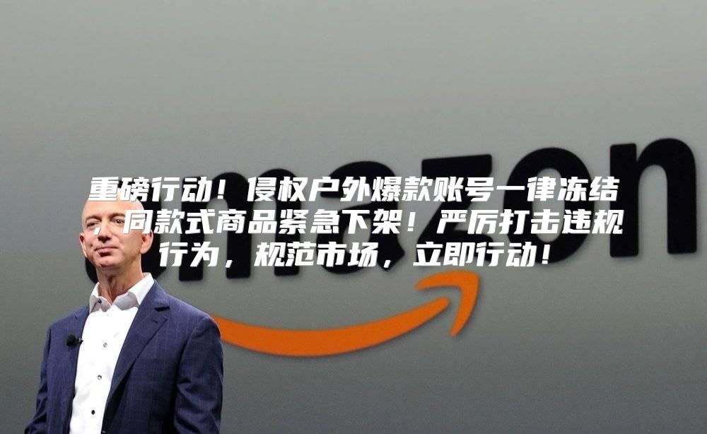 重磅行动！侵权户外爆款账号一律冻结，同款式商品紧急下架！严厉打击违规行为，规范市场，立即行动！