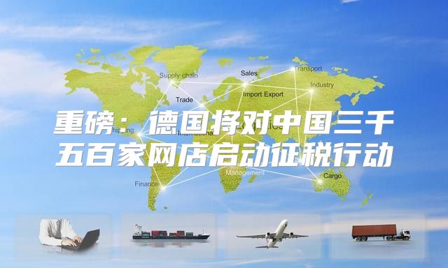 重磅：德国将对中国三千五百家网店启动征税行动