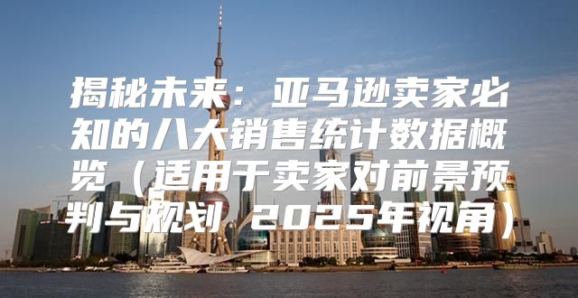 揭秘未来：亚马逊卖家必知的八大销售统计数据概览适用于卖家对前景预判与规划 2025年视角