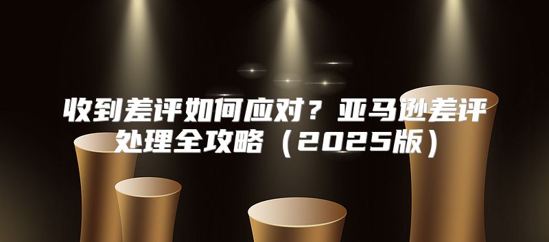 收到差评如何应对？亚马逊差评处理全攻略2025版