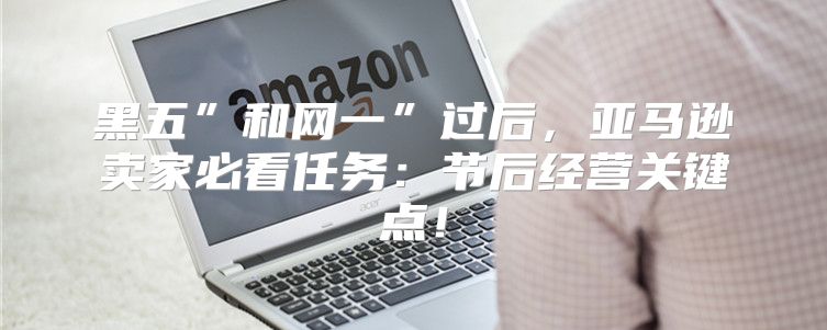 黑五”和网一”过后，亚马逊卖家必看任务：节后经营关键点！