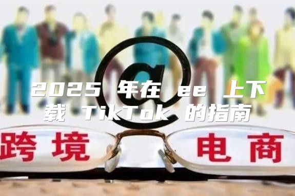 2025 年在 ee 上下载 TikTok 的指南