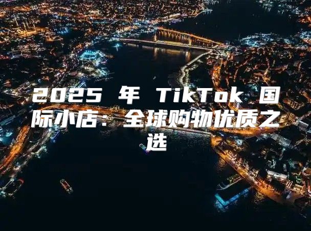 2025 年 TikTok 国际小店：全球购物优质之选