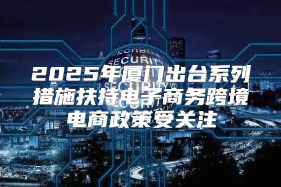 2025年厦门出台系列措施扶持电子商务跨境电商政策受关注
