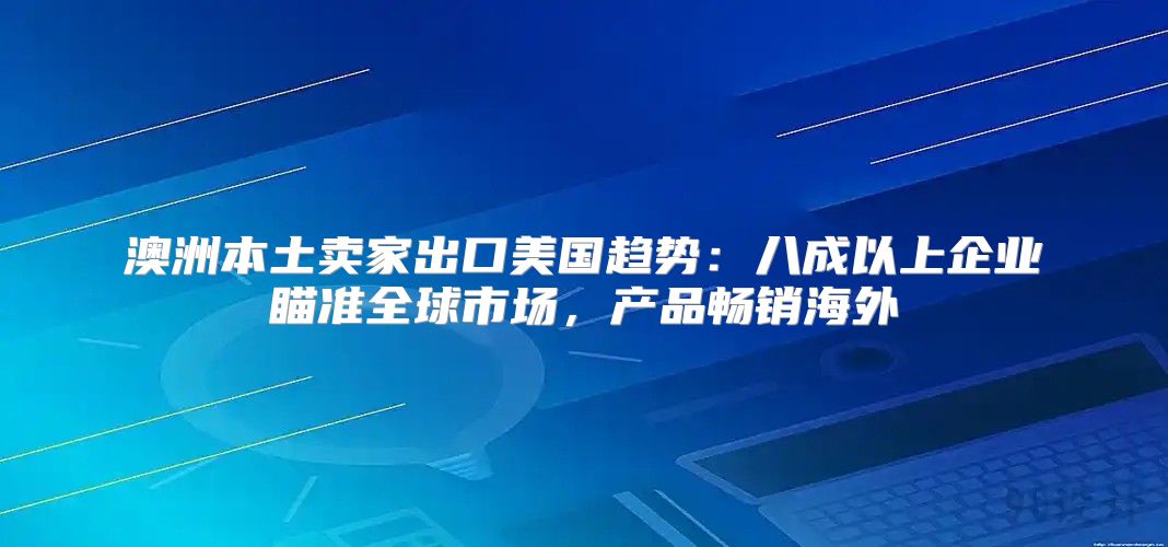 澳洲本土卖家出口美国趋势：八成以上企业瞄准全球市场，产品畅销海外