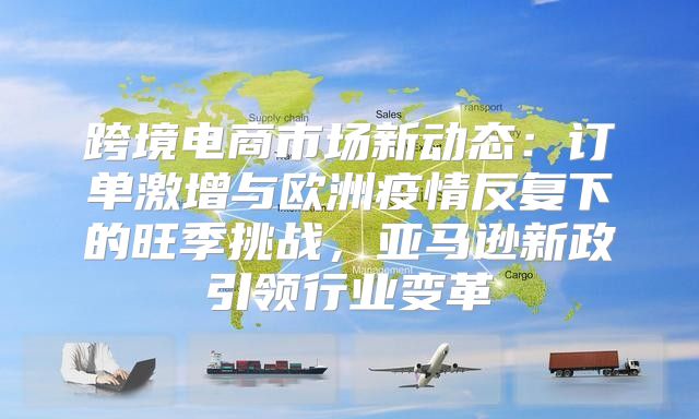 跨境电商市场新动态：订单激增与欧洲疫情反复下的旺季挑战，亚马逊新政引领行业变革