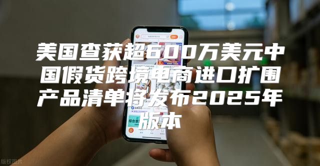 美国查获超600万美元中国假货跨境电商进口扩围产品清单将发布2025年版本