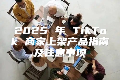 2025 年 TikTok 商家上架产品指南及注意事项