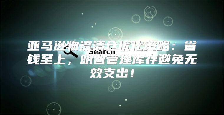 亚马逊物流清仓优化策略：省钱至上，明智管理库存避免无效支出！