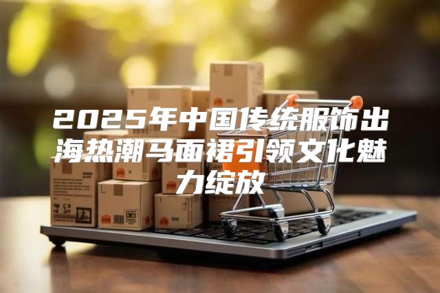 2025年中国传统服饰出海热潮马面裙引领文化魅力绽放