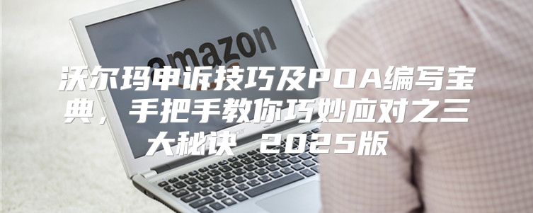 沃尔玛申诉技巧及POA编写宝典，手把手教你巧妙应对之三大秘诀 2025版