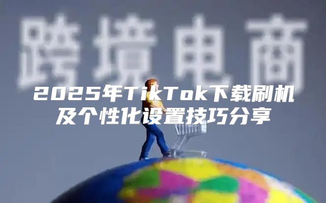 2025年TikTok下载刷机及个性化设置技巧分享