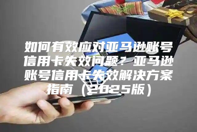 如何有效应对亚马逊账号信用卡失效问题？亚马逊账号信用卡失效解决方案指南2025版