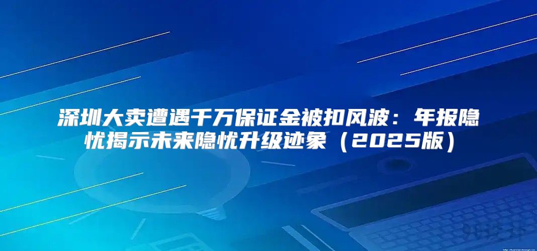 深圳大卖遭遇千万保证金被扣风波：年报隐忧揭示未来隐忧升级迹象2025版