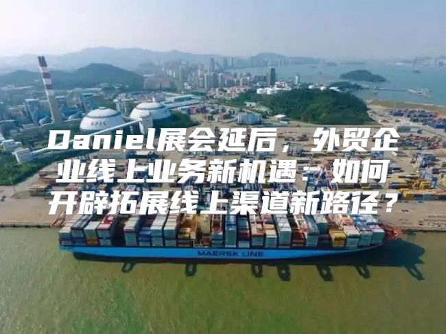 Daniel展会延后，外贸企业线上业务新机遇：如何开辟拓展线上渠道新路径？