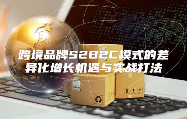 跨境品牌S2B2C模式的差异化增长机遇与实战打法