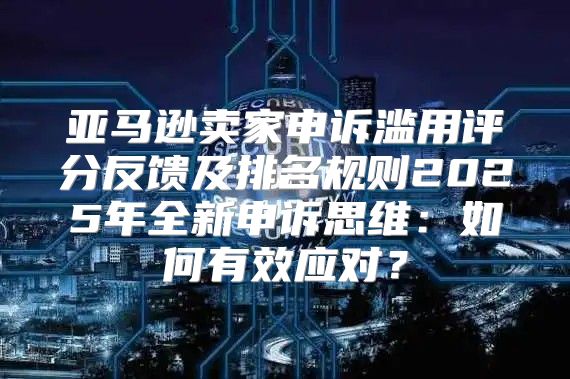 亚马逊卖家申诉滥用评分反馈及排名规则2025年全新申诉思维：如何有效应对？