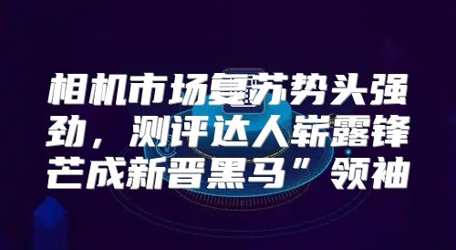 相机市场复苏势头强劲，测评达人崭露锋芒成新晋黑马”领袖