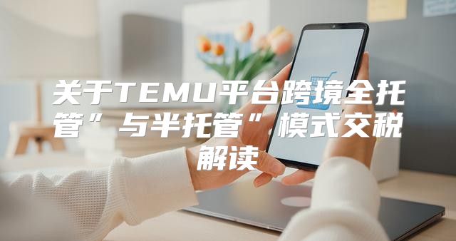 关于TEMU平台跨境全托管”与半托管”模式交税解读