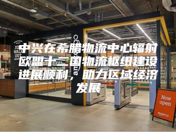 中兴在希腊物流中心辐射欧盟十二国物流枢纽建设进展顺利，助力区域经济发展
