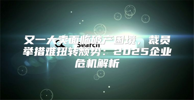 又一大卖面临破产困境，裁员举措难扭转颓势：2025企业危机解析