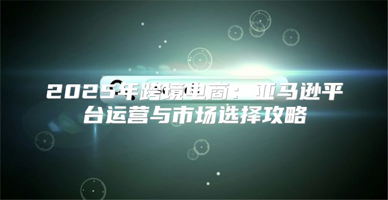 2025年跨境电商：亚马逊平台运营与市场选择攻略