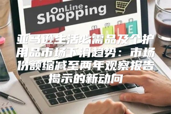 亚马逊生活必需品及个护用品市场下滑趋势：市场份额缩减至两年观察报告揭示的新动向