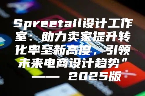 Spreetail设计工作室：助力卖家提升转化率至新高度，引领未来电商设计趋势” —— 2025版