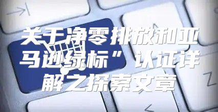 关于净零排放和亚马逊绿标”认证详解之探索文章